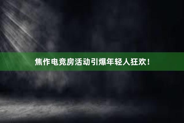 焦作电竞房活动引爆年轻人狂欢！