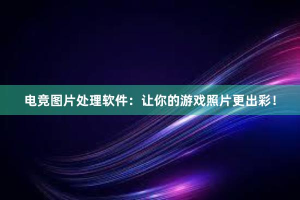 电竞图片处理软件：让你的游戏照片更出彩！