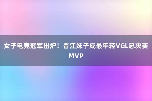 女子电竞冠军出炉！晋江妹子成最年轻VGL总决赛MVP