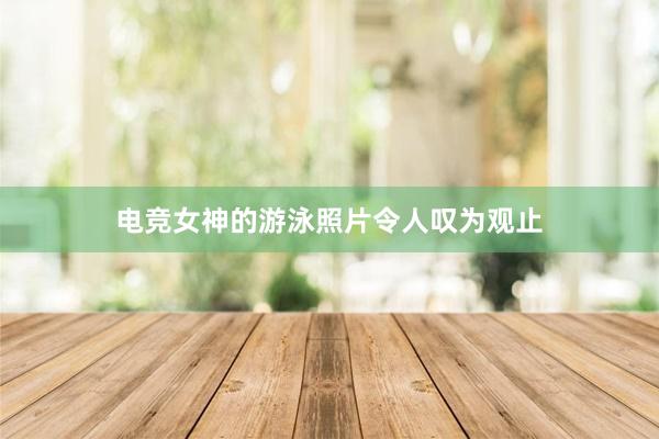 电竞女神的游泳照片令人叹为观止