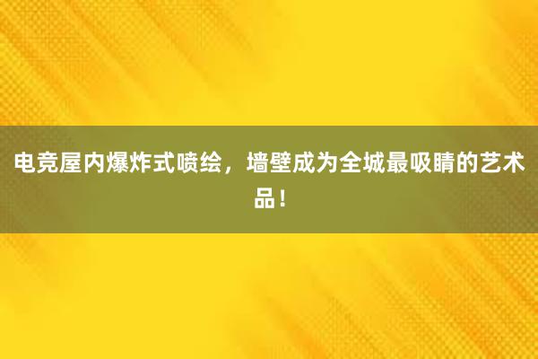 电竞屋内爆炸式喷绘，墙壁成为全城最吸睛的艺术品！