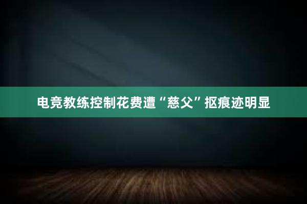 电竞教练控制花费遭“慈父”抠痕迹明显