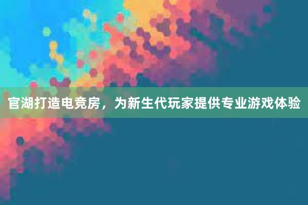 官湖打造电竞房，为新生代玩家提供专业游戏体验