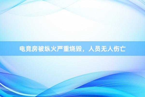 电竞房被纵火严重烧毁，人员无人伤亡