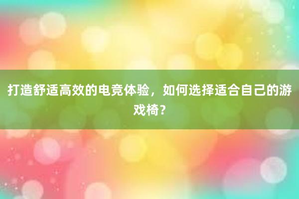 打造舒适高效的电竞体验，如何选择适合自己的游戏椅？