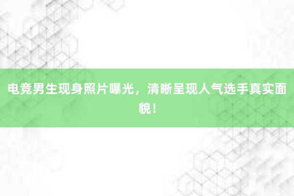 电竞男生现身照片曝光，清晰呈现人气选手真实面貌！