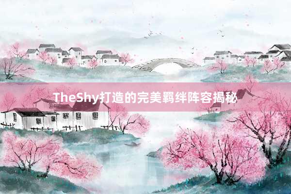 TheShy打造的完美羁绊阵容揭秘