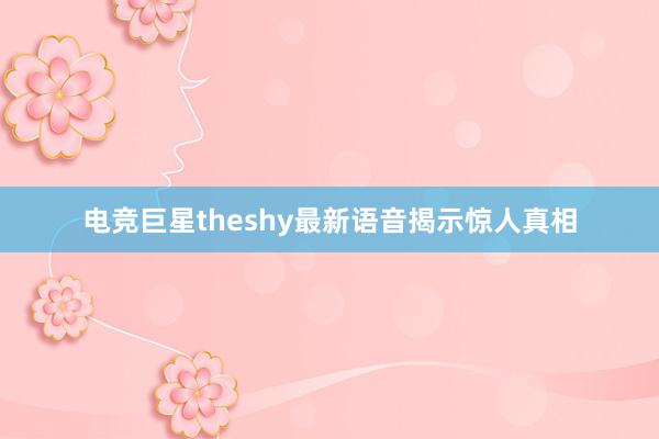 电竞巨星theshy最新语音揭示惊人真相