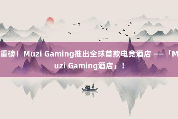 重磅！Muzi Gaming推出全球首款电竞酒店 ——「Muzi Gaming酒店」！