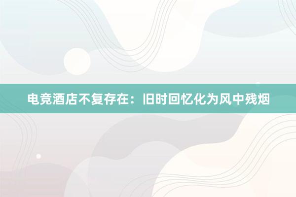 电竞酒店不复存在：旧时回忆化为风中残烟