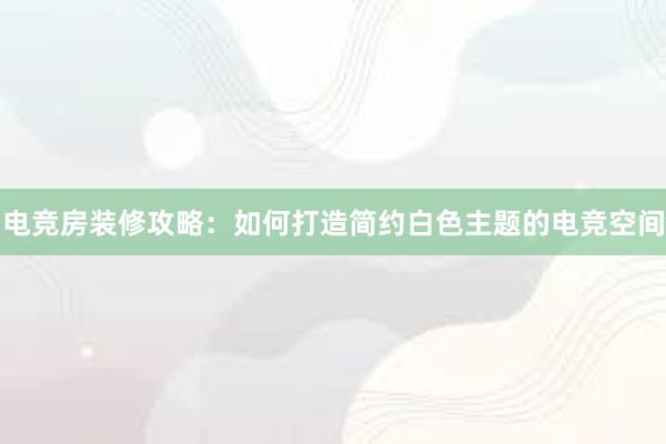 电竞房装修攻略：如何打造简约白色主题的电竞空间