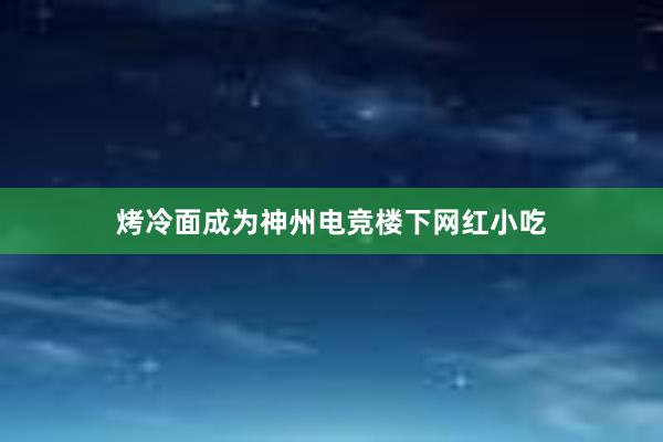 烤冷面成为神州电竞楼下网红小吃