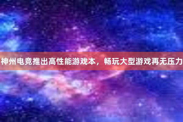 神州电竞推出高性能游戏本，畅玩大型游戏再无压力