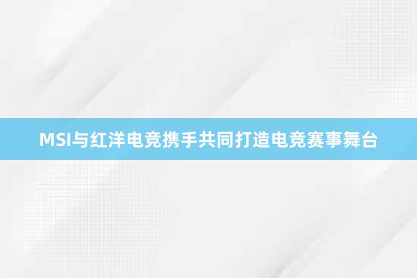 MSI与红洋电竞携手共同打造电竞赛事舞台