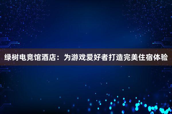 绿树电竞馆酒店：为游戏爱好者打造完美住宿体验