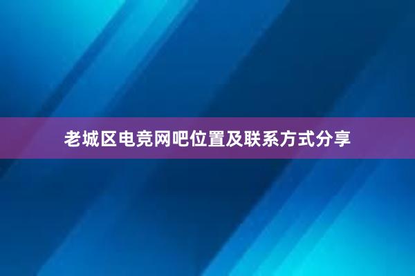 老城区电竞网吧位置及联系方式分享