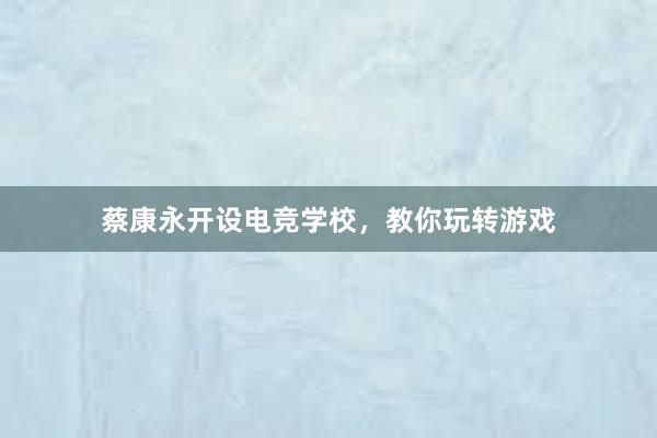 蔡康永开设电竞学校，教你玩转游戏