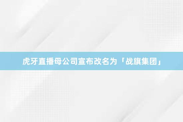 虎牙直播母公司宣布改名为「战旗集团」