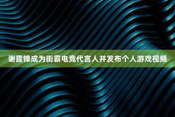 谢霆锋成为街霸电竞代言人并发布个人游戏视频