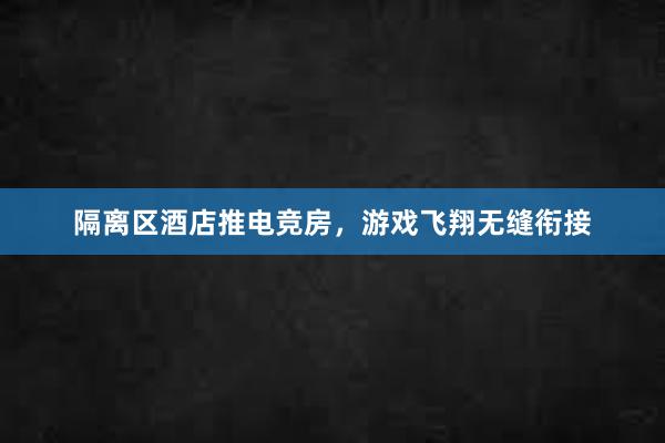 隔离区酒店推电竞房，游戏飞翔无缝衔接