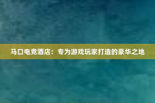 马口电竞酒店：专为游戏玩家打造的豪华之地